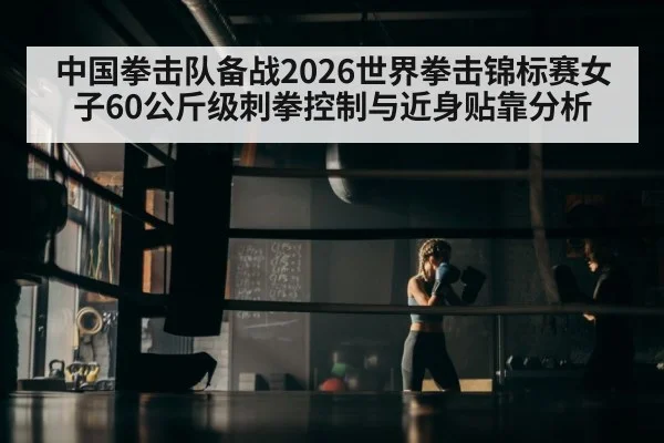 中国拳击队备战2026世界拳击锦标赛女子60公斤级刺拳控制与近身贴靠分析