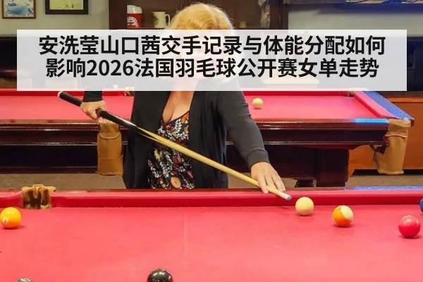 安洗莹山口茜交手记录与体能分配如何影响2026法国羽毛球公开赛女单走势