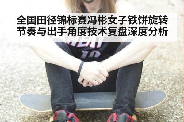 全国田径锦标赛冯彬女子铁饼旋转节奏与出手角度技术复盘深度分析
